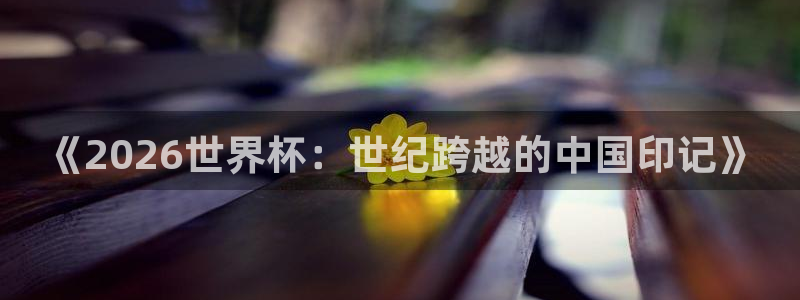 世界杯今日赛程直播：《2026世界杯：世纪跨越的中国印记》